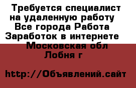 Требуется специалист на удаленную работу - Все города Работа » Заработок в интернете   . Московская обл.,Лобня г.